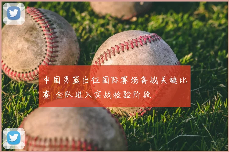中国男篮出征国际赛场备战关键比赛 全队进入实战检验阶段