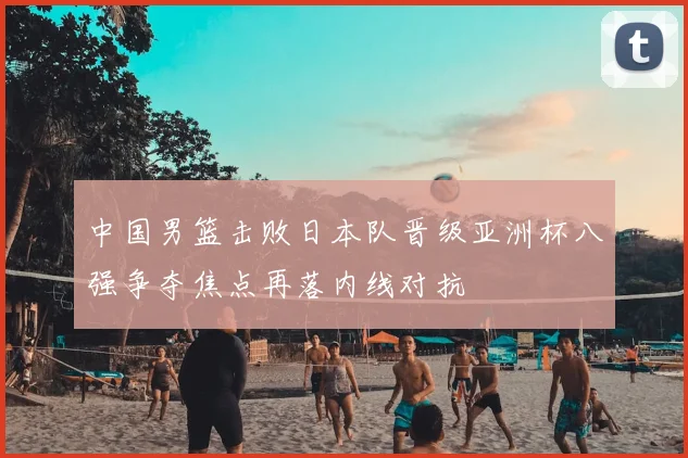 中国男篮击败日本队晋级亚洲杯八强争夺焦点再落内线对抗