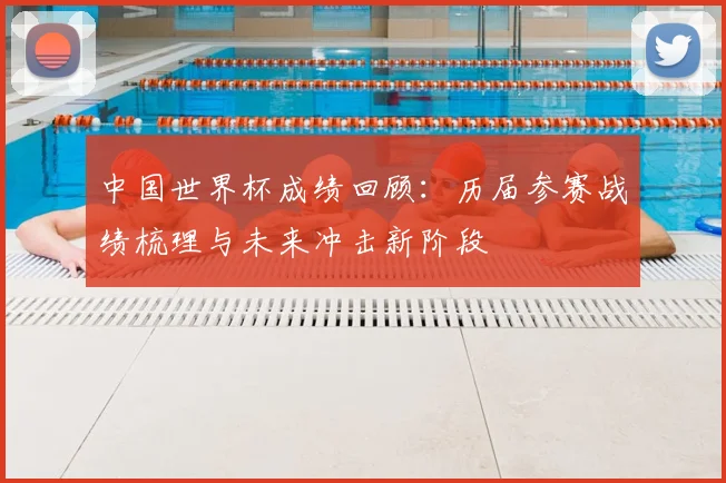 中国世界杯成绩回顾：历届参赛战绩梳理与未来冲击新阶段