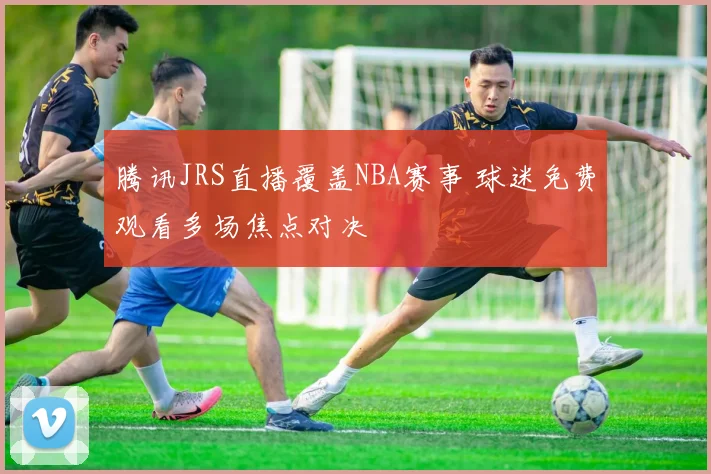 腾讯JRS直播覆盖NBA赛事 球迷免费观看多场焦点对决