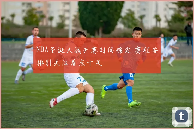 NBA圣诞大战开赛时间确定 赛程安排引关注看点十足
