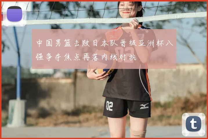 中国男篮击败日本队晋级亚洲杯八强争夺焦点再落内线对抗