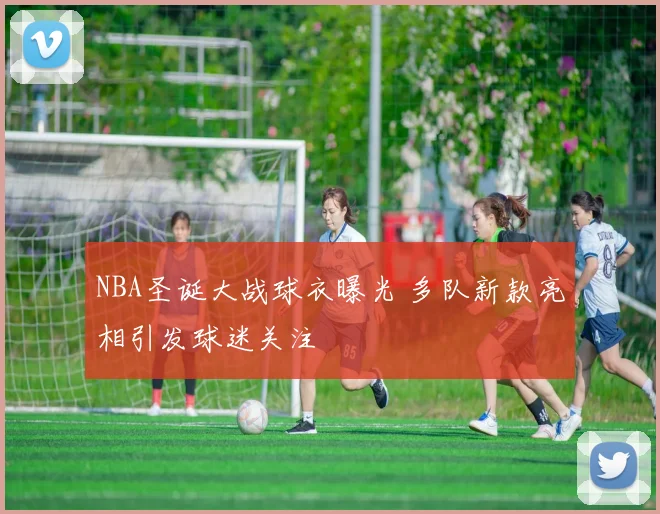 NBA圣诞大战球衣曝光 多队新款亮相引发球迷关注