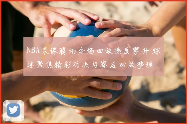 NBA录像腾讯全场回放热度攀升 球迷聚焦精彩对决与赛后回放整理