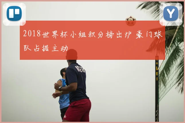 2018世界杯小组积分榜出炉 豪门球队占据主动