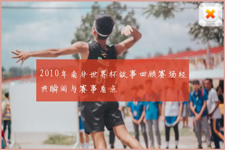 2010年南非世界杯故事回顾赛场经典瞬间与赛事看点
